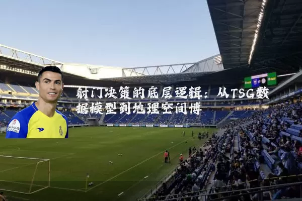 射门决策的底层逻辑:从TSG数据模型到地理空间博弈