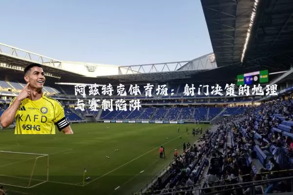 阿兹特克体育场:射门决策的地理与赛制陷阱